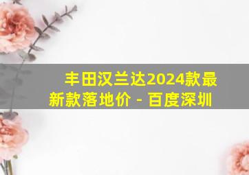 丰田汉兰达2024款最新款落地价 - 百度深圳